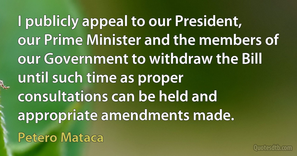 I publicly appeal to our President, our Prime Minister and the members of our Government to withdraw the Bill until such time as proper consultations can be held and appropriate amendments made. (Petero Mataca)