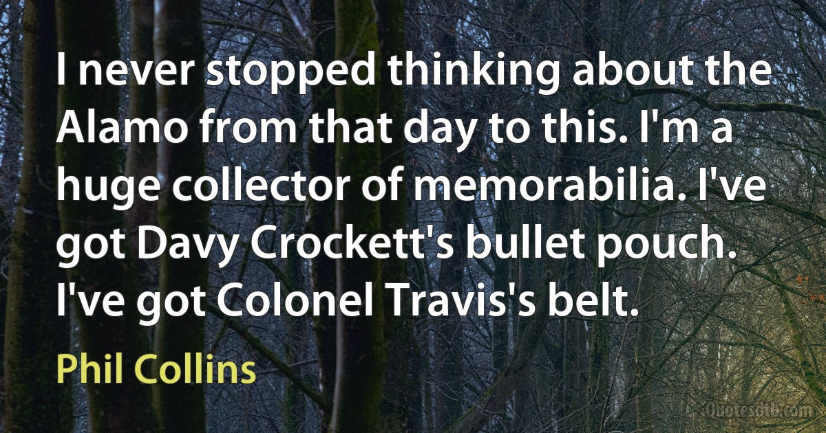 I never stopped thinking about the Alamo from that day to this. I'm a huge collector of memorabilia. I've got Davy Crockett's bullet pouch. I've got Colonel Travis's belt. (Phil Collins)