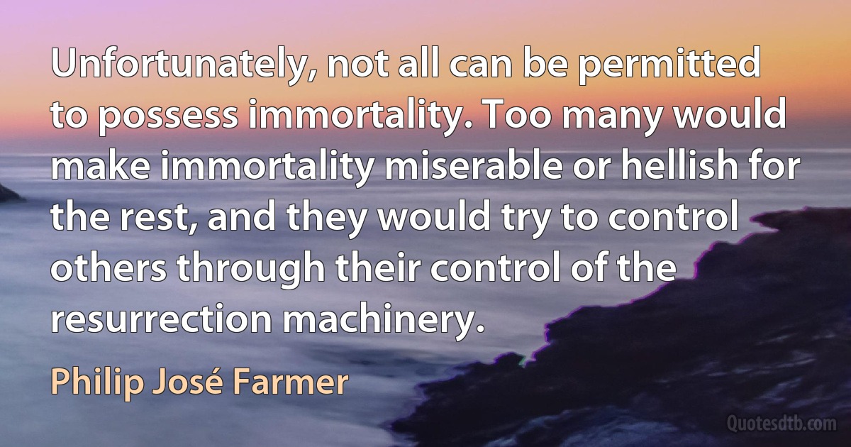 Unfortunately, not all can be permitted to possess immortality. Too many would make immortality miserable or hellish for the rest, and they would try to control others through their control of the resurrection machinery. (Philip José Farmer)