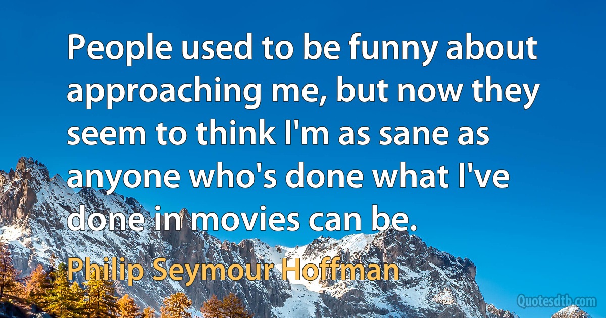 People used to be funny about approaching me, but now they seem to think I'm as sane as anyone who's done what I've done in movies can be. (Philip Seymour Hoffman)