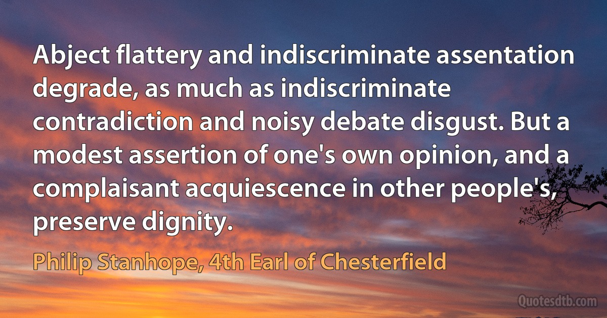 Abject flattery and indiscriminate assentation degrade, as much as indiscriminate contradiction and noisy debate disgust. But a modest assertion of one's own opinion, and a complaisant acquiescence in other people's, preserve dignity. (Philip Stanhope, 4th Earl of Chesterfield)