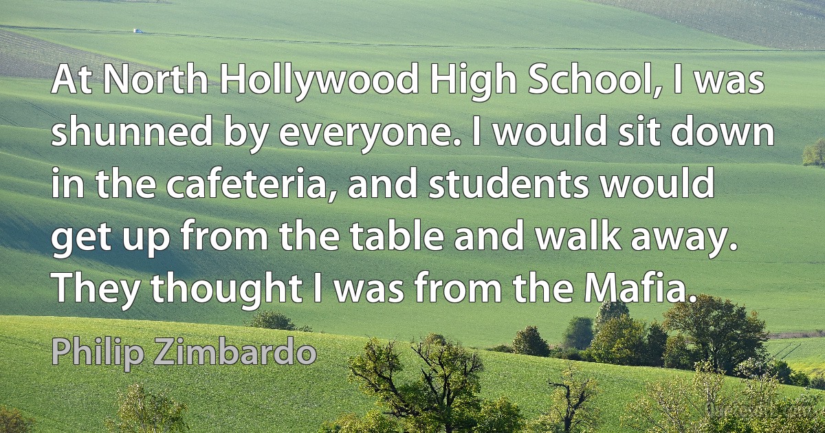 At North Hollywood High School, I was shunned by everyone. I would sit down in the cafeteria, and students would get up from the table and walk away. They thought I was from the Mafia. (Philip Zimbardo)