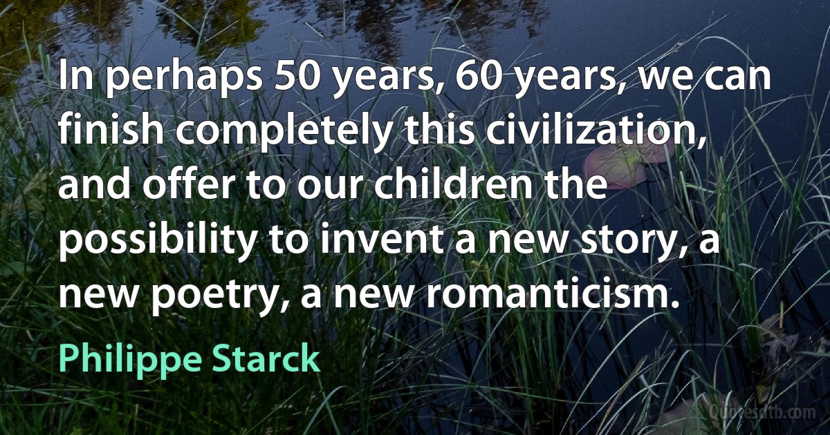 In perhaps 50 years, 60 years, we can finish completely this civilization, and offer to our children the possibility to invent a new story, a new poetry, a new romanticism. (Philippe Starck)