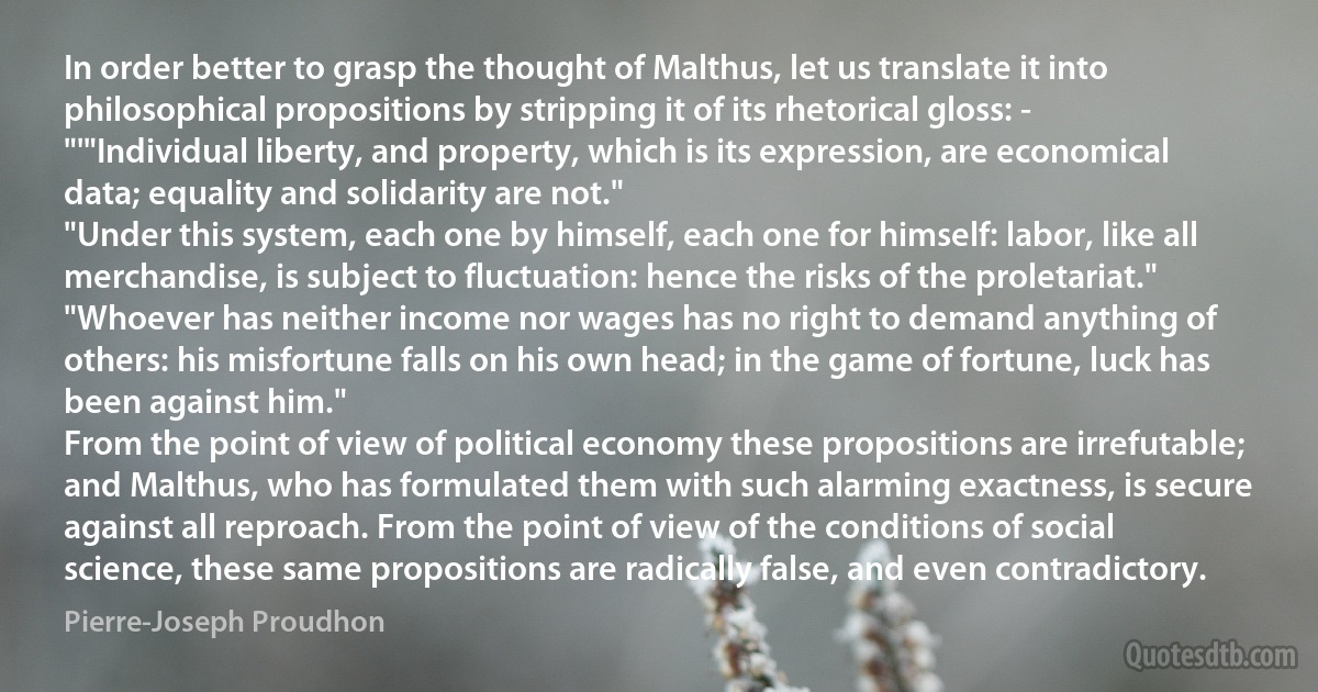 In order better to grasp the thought of Malthus, let us translate it into philosophical propositions by stripping it of its rhetorical gloss: -
"'"Individual liberty, and property, which is its expression, are economical data; equality and solidarity are not."
"Under this system, each one by himself, each one for himself: labor, like all merchandise, is subject to fluctuation: hence the risks of the proletariat."
"Whoever has neither income nor wages has no right to demand anything of others: his misfortune falls on his own head; in the game of fortune, luck has been against him."
From the point of view of political economy these propositions are irrefutable; and Malthus, who has formulated them with such alarming exactness, is secure against all reproach. From the point of view of the conditions of social science, these same propositions are radically false, and even contradictory. (Pierre-Joseph Proudhon)