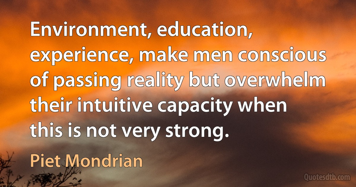 Environment, education, experience, make men conscious of passing reality but overwhelm their intuitive capacity when this is not very strong. (Piet Mondrian)