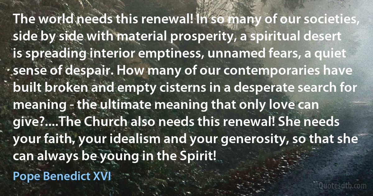 The world needs this renewal! In so many of our societies, side by side with material prosperity, a spiritual desert is spreading interior emptiness, unnamed fears, a quiet sense of despair. How many of our contemporaries have built broken and empty cisterns in a desperate search for meaning - the ultimate meaning that only love can give?....The Church also needs this renewal! She needs your faith, your idealism and your generosity, so that she can always be young in the Spirit! (Pope Benedict XVI)