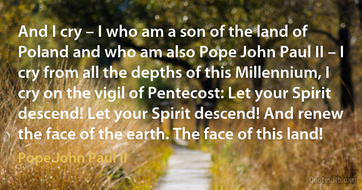 And I cry – I who am a son of the land of Poland and who am also Pope John Paul II – I cry from all the depths of this Millennium, I cry on the vigil of Pentecost: Let your Spirit descend! Let your Spirit descend! And renew the face of the earth. The face of this land! (Pope John Paul II)