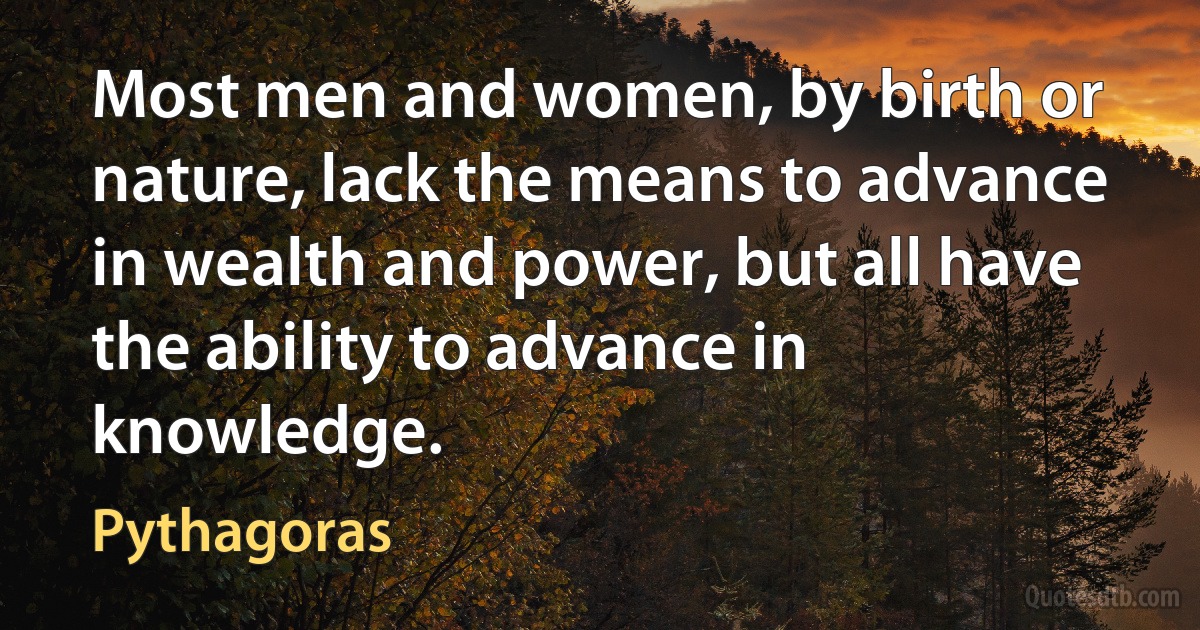 Most men and women, by birth or nature, lack the means to advance in wealth and power, but all have the ability to advance in knowledge. (Pythagoras)