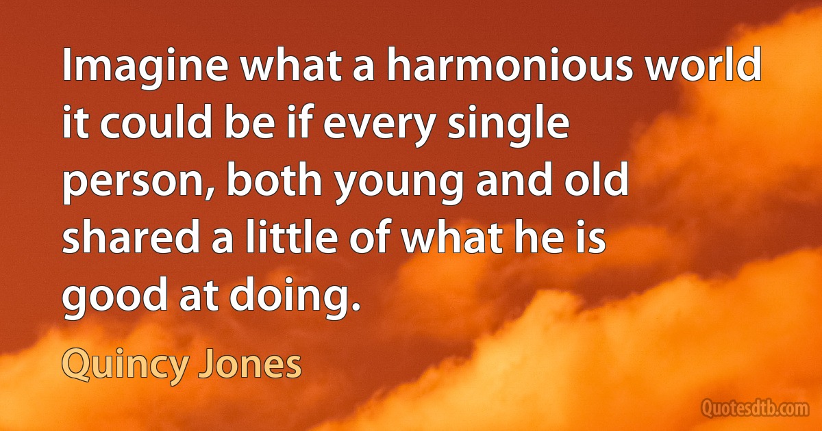 Imagine what a harmonious world it could be if every single person, both young and old shared a little of what he is good at doing. (Quincy Jones)