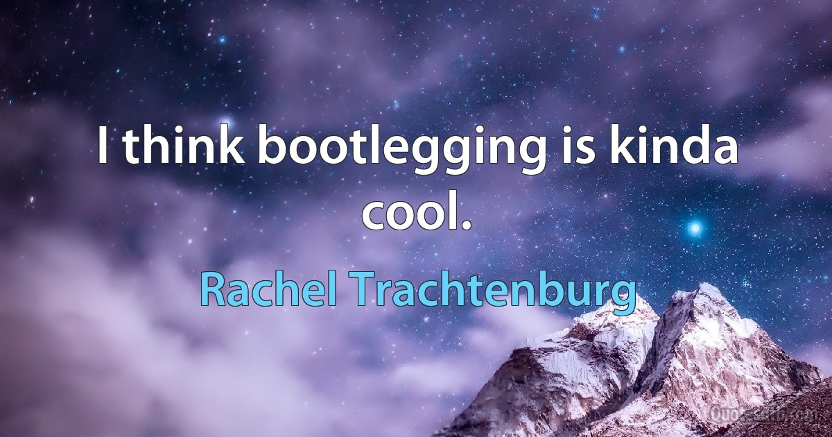 I think bootlegging is kinda cool. (Rachel Trachtenburg)