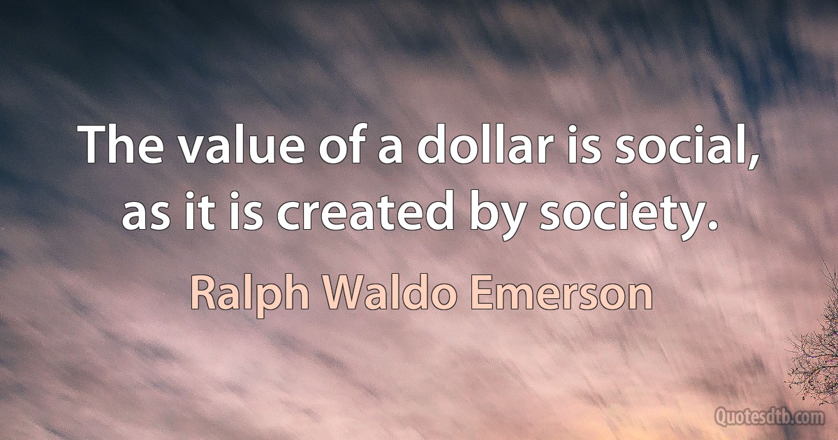 The value of a dollar is social, as it is created by society. (Ralph Waldo Emerson)