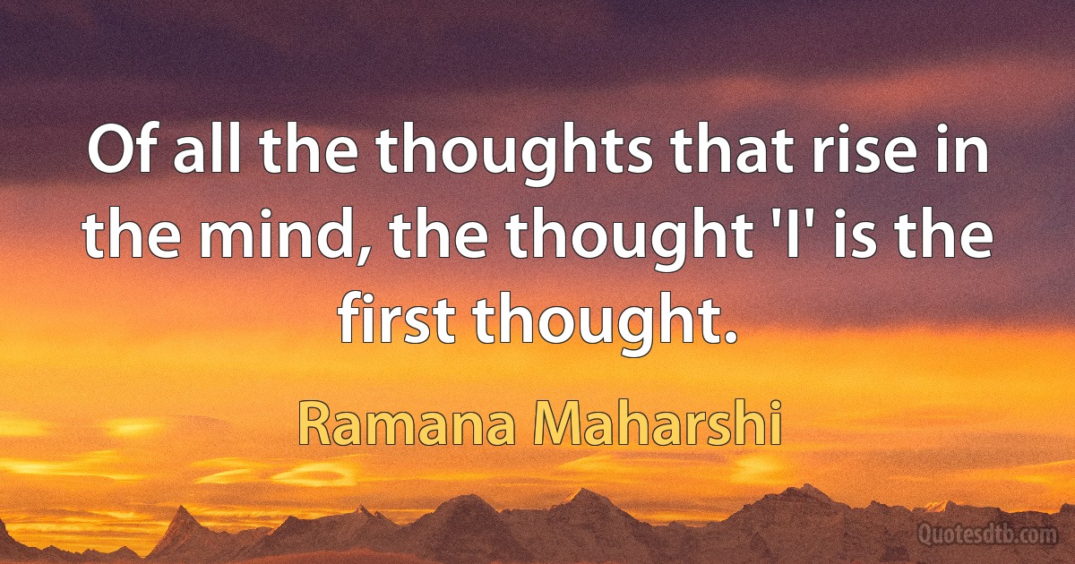 Of all the thoughts that rise in the mind, the thought 'I' is the first thought. (Ramana Maharshi)