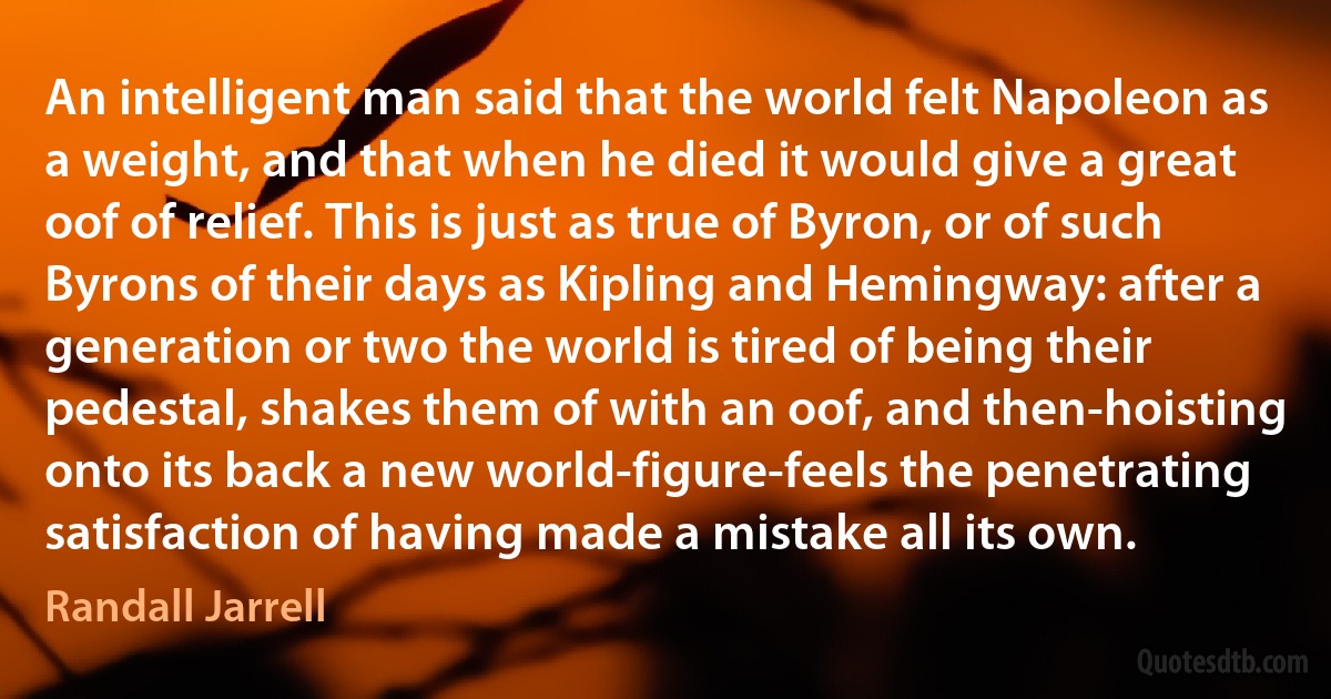 An intelligent man said that the world felt Napoleon as a weight, and that when he died it would give a great oof of relief. This is just as true of Byron, or of such Byrons of their days as Kipling and Hemingway: after a generation or two the world is tired of being their pedestal, shakes them of with an oof, and then-hoisting onto its back a new world-figure-feels the penetrating satisfaction of having made a mistake all its own. (Randall Jarrell)