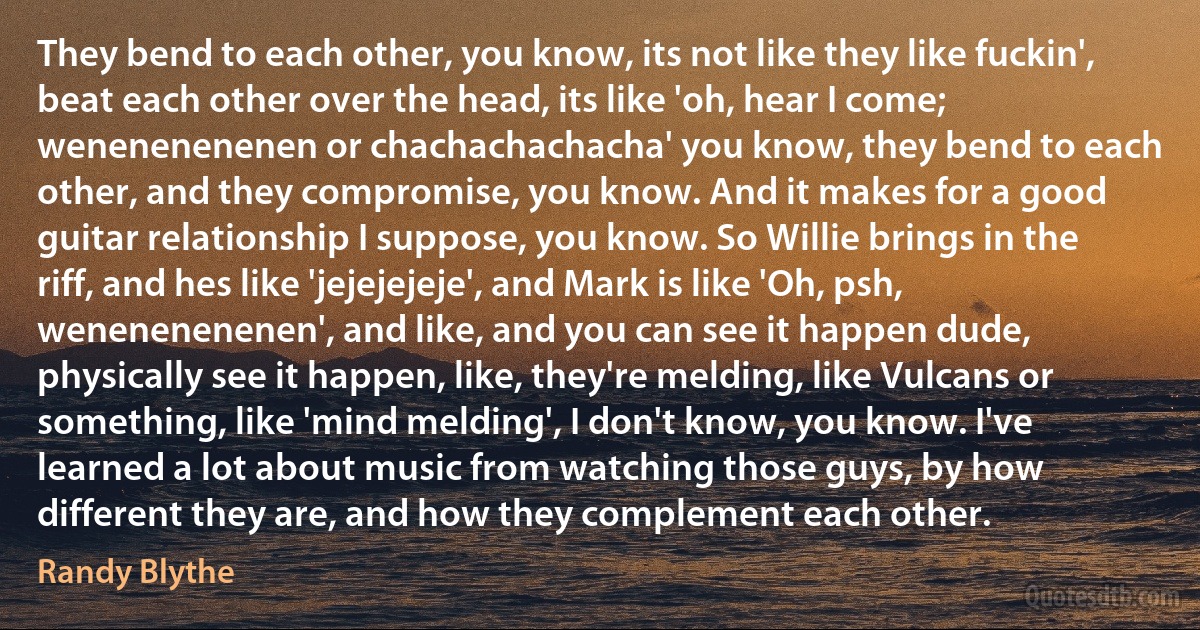 They bend to each other, you know, its not like they like fuckin', beat each other over the head, its like 'oh, hear I come; wenenenenenen or chachachachacha' you know, they bend to each other, and they compromise, you know. And it makes for a good guitar relationship I suppose, you know. So Willie brings in the riff, and hes like 'jejejejeje', and Mark is like 'Oh, psh, wenenenenenen', and like, and you can see it happen dude, physically see it happen, like, they're melding, like Vulcans or something, like 'mind melding', I don't know, you know. I've learned a lot about music from watching those guys, by how different they are, and how they complement each other. (Randy Blythe)