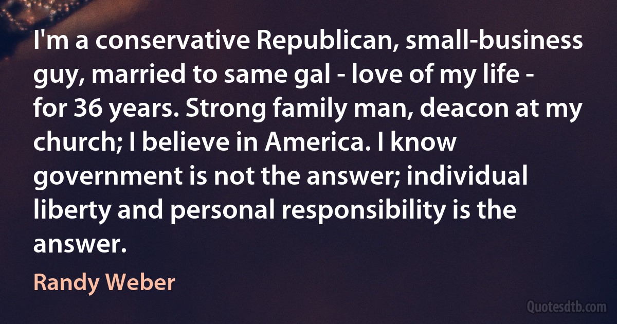 I'm a conservative Republican, small-business guy, married to same gal - love of my life - for 36 years. Strong family man, deacon at my church; I believe in America. I know government is not the answer; individual liberty and personal responsibility is the answer. (Randy Weber)