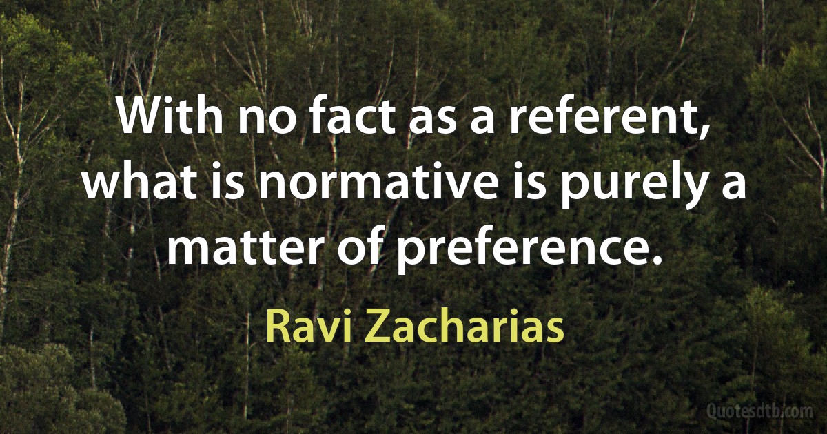 With no fact as a referent, what is normative is purely a matter of preference. (Ravi Zacharias)