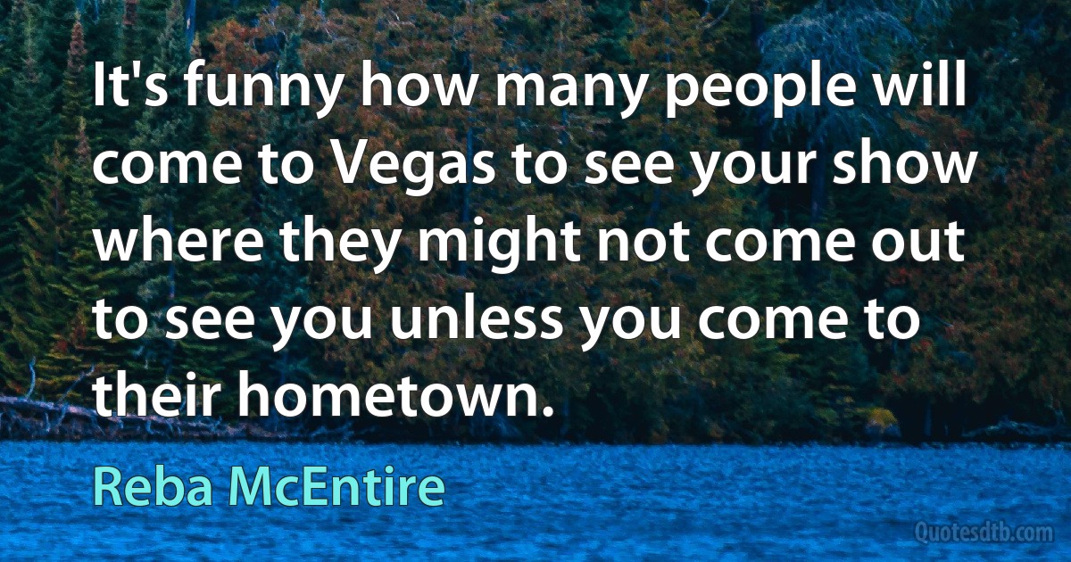 It's funny how many people will come to Vegas to see your show where they might not come out to see you unless you come to their hometown. (Reba McEntire)