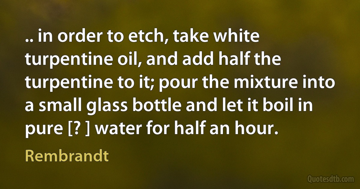 .. in order to etch, take white turpentine oil, and add half the turpentine to it; pour the mixture into a small glass bottle and let it boil in pure [? ] water for half an hour. (Rembrandt)