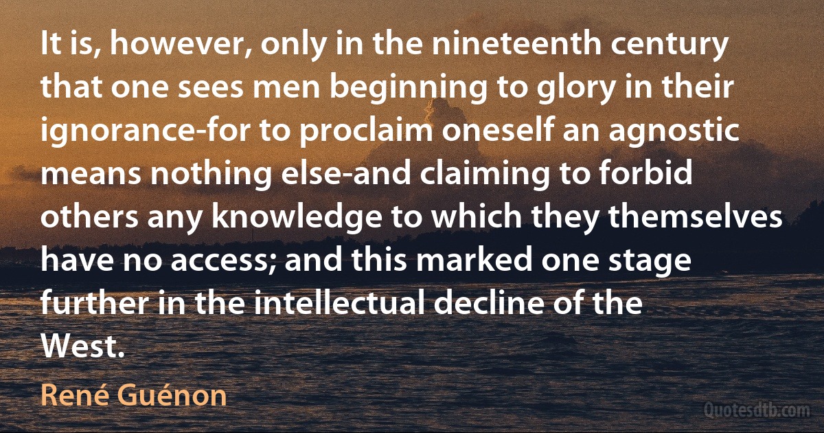 It is, however, only in the nineteenth century that one sees men beginning to glory in their ignorance-for to proclaim oneself an agnostic means nothing else-and claiming to forbid others any knowledge to which they themselves have no access; and this marked one stage further in the intellectual decline of the West. (René Guénon)