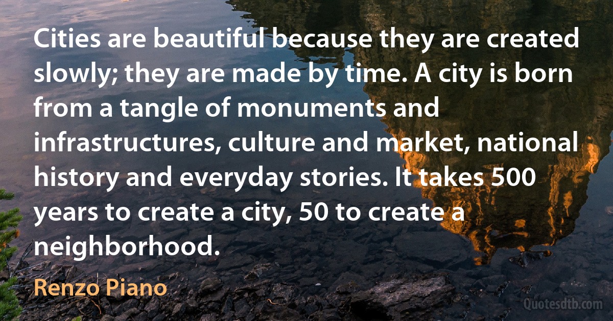 Cities are beautiful because they are created slowly; they are made by time. A city is born from a tangle of monuments and infrastructures, culture and market, national history and everyday stories. It takes 500 years to create a city, 50 to create a neighborhood. (Renzo Piano)