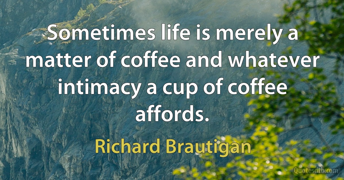 Sometimes life is merely a matter of coffee and whatever intimacy a cup of coffee affords. (Richard Brautigan)