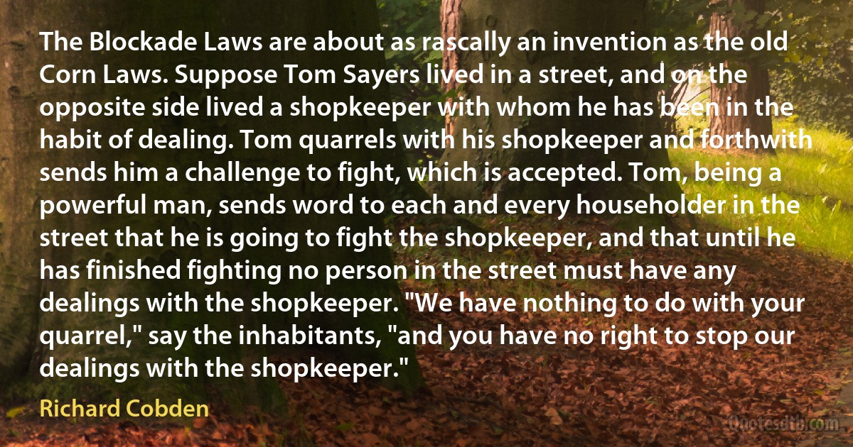 The Blockade Laws are about as rascally an invention as the old Corn Laws. Suppose Tom Sayers lived in a street, and on the opposite side lived a shopkeeper with whom he has been in the habit of dealing. Tom quarrels with his shopkeeper and forthwith sends him a challenge to fight, which is accepted. Tom, being a powerful man, sends word to each and every householder in the street that he is going to fight the shopkeeper, and that until he has finished fighting no person in the street must have any dealings with the shopkeeper. "We have nothing to do with your quarrel," say the inhabitants, "and you have no right to stop our dealings with the shopkeeper." (Richard Cobden)