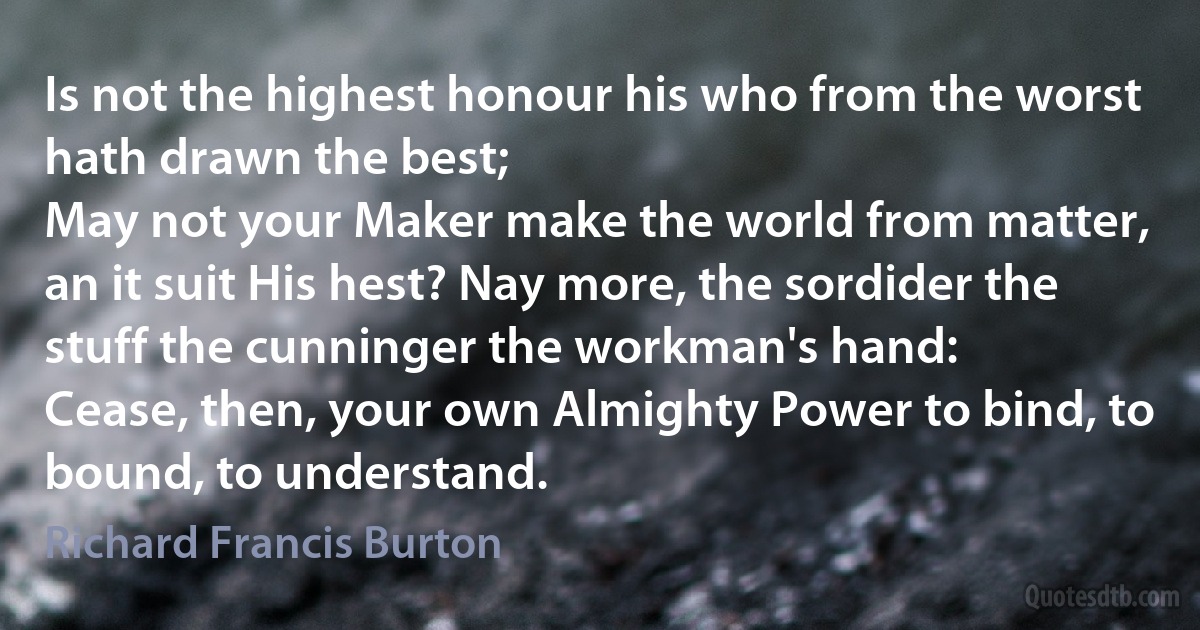 Is not the highest honour his who from the worst hath drawn the best;
May not your Maker make the world from matter, an it suit His hest? Nay more, the sordider the stuff the cunninger the workman's hand:
Cease, then, your own Almighty Power to bind, to bound, to understand. (Richard Francis Burton)