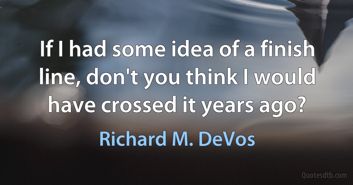 If I had some idea of a finish line, don't you think I would have crossed it years ago? (Richard M. DeVos)