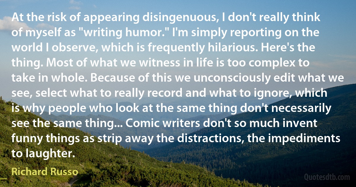 At the risk of appearing disingenuous, I don't really think of myself as "writing humor." I'm simply reporting on the world I observe, which is frequently hilarious. Here's the thing. Most of what we witness in life is too complex to take in whole. Because of this we unconsciously edit what we see, select what to really record and what to ignore, which is why people who look at the same thing don't necessarily see the same thing... Comic writers don't so much invent funny things as strip away the distractions, the impediments to laughter. (Richard Russo)