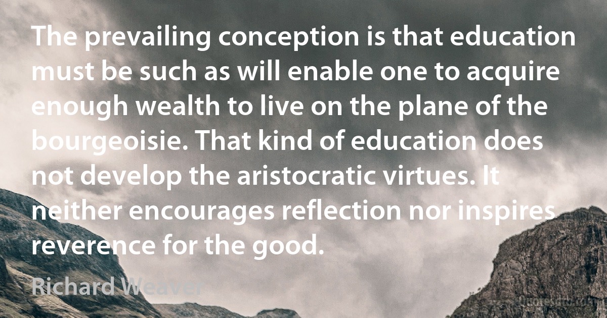 The prevailing conception is that education must be such as will enable one to acquire enough wealth to live on the plane of the bourgeoisie. That kind of education does not develop the aristocratic virtues. It neither encourages reflection nor inspires reverence for the good. (Richard Weaver)