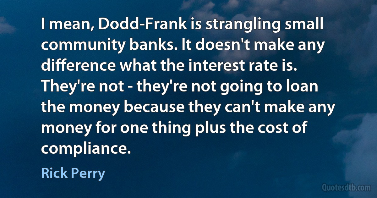 I mean, Dodd-Frank is strangling small community banks. It doesn't make any difference what the interest rate is. They're not - they're not going to loan the money because they can't make any money for one thing plus the cost of compliance. (Rick Perry)