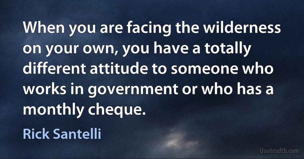 When you are facing the wilderness on your own, you have a totally different attitude to someone who works in government or who has a monthly cheque. (Rick Santelli)