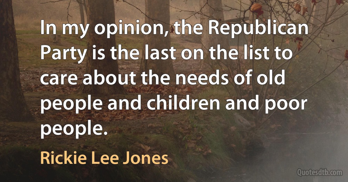 In my opinion, the Republican Party is the last on the list to care about the needs of old people and children and poor people. (Rickie Lee Jones)