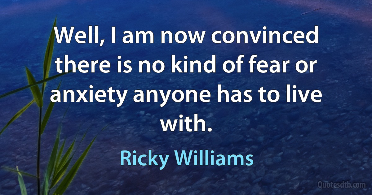 Well, I am now convinced there is no kind of fear or anxiety anyone has to live with. (Ricky Williams)