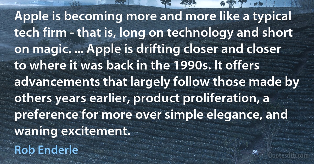 Apple is becoming more and more like a typical tech firm - that is, long on technology and short on magic. ... Apple is drifting closer and closer to where it was back in the 1990s. It offers advancements that largely follow those made by others years earlier, product proliferation, a preference for more over simple elegance, and waning excitement. (Rob Enderle)