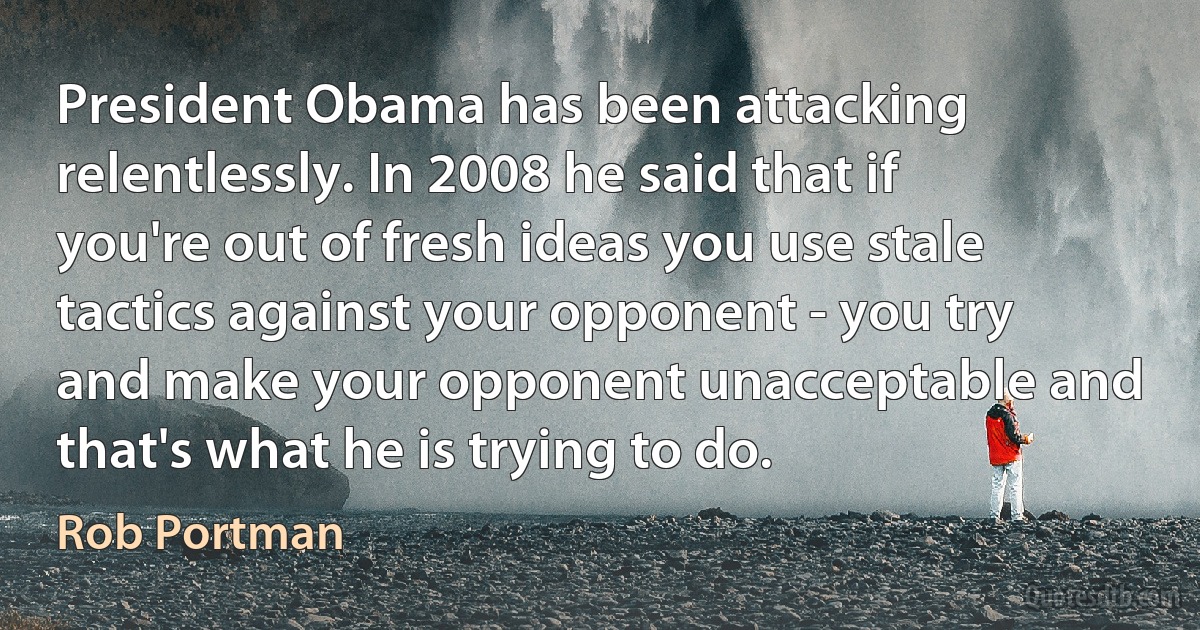 President Obama has been attacking relentlessly. In 2008 he said that if you're out of fresh ideas you use stale tactics against your opponent - you try and make your opponent unacceptable and that's what he is trying to do. (Rob Portman)