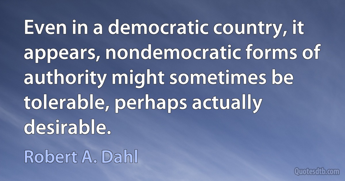 Even in a democratic country, it appears, nondemocratic forms of authority might sometimes be tolerable, perhaps actually desirable. (Robert A. Dahl)