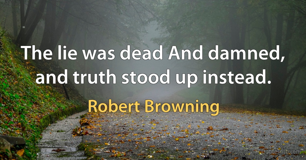 The lie was dead And damned, and truth stood up instead. (Robert Browning)