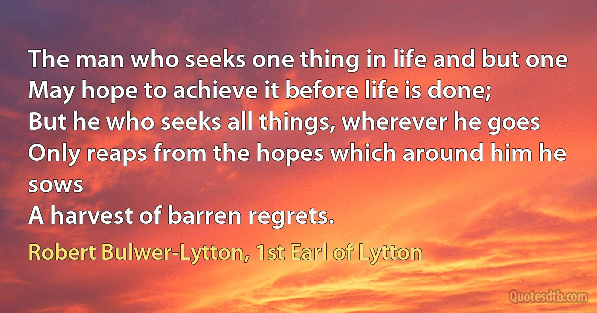 The man who seeks one thing in life and but one
May hope to achieve it before life is done;
But he who seeks all things, wherever he goes
Only reaps from the hopes which around him he sows
A harvest of barren regrets. (Robert Bulwer-Lytton, 1st Earl of Lytton)