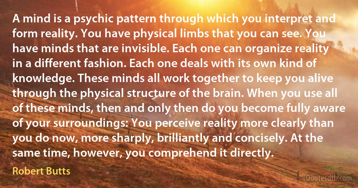 A mind is a psychic pattern through which you interpret and form reality. You have physical limbs that you can see. You have minds that are invisible. Each one can organize reality in a different fashion. Each one deals with its own kind of knowledge. These minds all work together to keep you alive through the physical structure of the brain. When you use all of these minds, then and only then do you become fully aware of your surroundings: You perceive reality more clearly than you do now, more sharply, brilliantly and concisely. At the same time, however, you comprehend it directly. (Robert Butts)