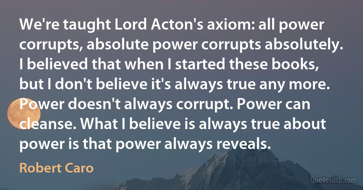 We're taught Lord Acton's axiom: all power corrupts, absolute power corrupts absolutely. I believed that when I started these books, but I don't believe it's always true any more. Power doesn't always corrupt. Power can cleanse. What I believe is always true about power is that power always reveals. (Robert Caro)