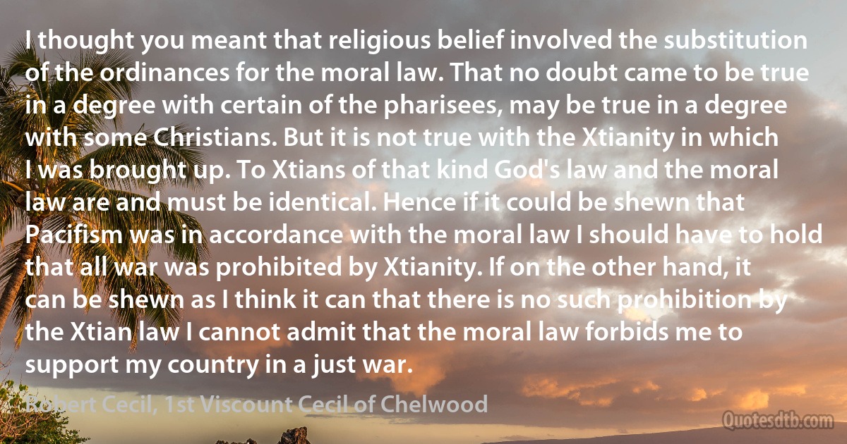 I thought you meant that religious belief involved the substitution of the ordinances for the moral law. That no doubt came to be true in a degree with certain of the pharisees, may be true in a degree with some Christians. But it is not true with the Xtianity in which I was brought up. To Xtians of that kind God's law and the moral law are and must be identical. Hence if it could be shewn that Pacifism was in accordance with the moral law I should have to hold that all war was prohibited by Xtianity. If on the other hand, it can be shewn as I think it can that there is no such prohibition by the Xtian law I cannot admit that the moral law forbids me to support my country in a just war. (Robert Cecil, 1st Viscount Cecil of Chelwood)