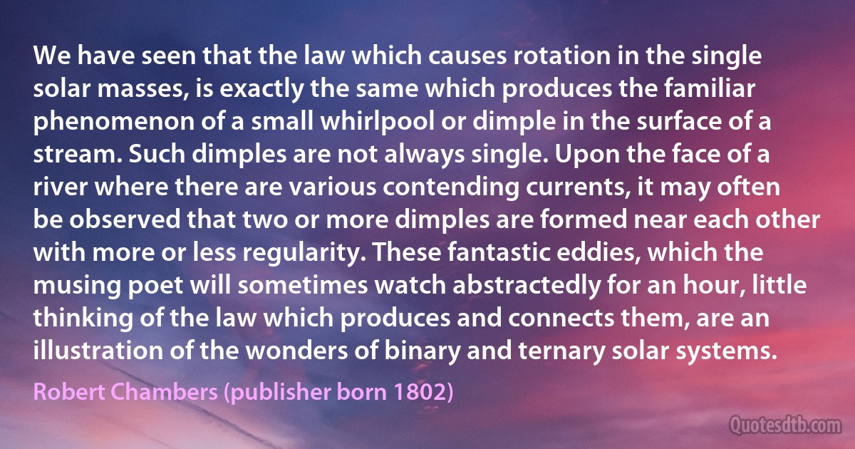 We have seen that the law which causes rotation in the single solar masses, is exactly the same which produces the familiar phenomenon of a small whirlpool or dimple in the surface of a stream. Such dimples are not always single. Upon the face of a river where there are various contending currents, it may often be observed that two or more dimples are formed near each other with more or less regularity. These fantastic eddies, which the musing poet will sometimes watch abstractedly for an hour, little thinking of the law which produces and connects them, are an illustration of the wonders of binary and ternary solar systems. (Robert Chambers (publisher born 1802))