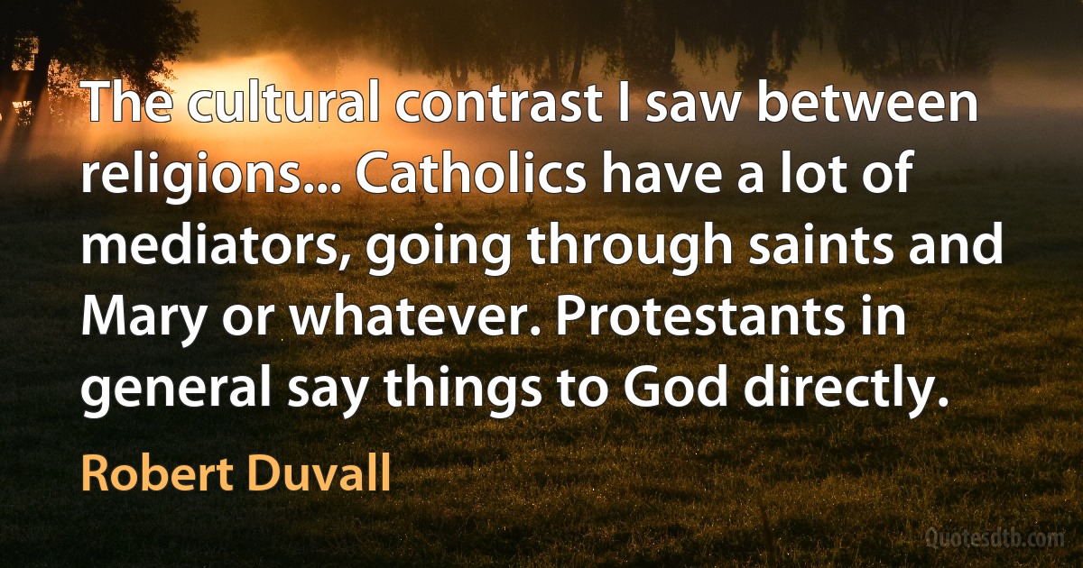 The cultural contrast I saw between religions... Catholics have a lot of mediators, going through saints and Mary or whatever. Protestants in general say things to God directly. (Robert Duvall)