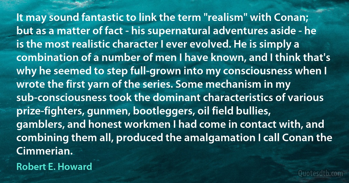 It may sound fantastic to link the term "realism" with Conan; but as a matter of fact - his supernatural adventures aside - he is the most realistic character I ever evolved. He is simply a combination of a number of men I have known, and I think that's why he seemed to step full-grown into my consciousness when I wrote the first yarn of the series. Some mechanism in my sub-consciousness took the dominant characteristics of various prize-fighters, gunmen, bootleggers, oil field bullies, gamblers, and honest workmen I had come in contact with, and combining them all, produced the amalgamation I call Conan the Cimmerian. (Robert E. Howard)