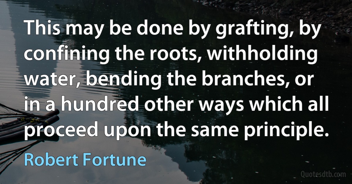 This may be done by grafting, by confining the roots, withholding water, bending the branches, or in a hundred other ways which all proceed upon the same principle. (Robert Fortune)