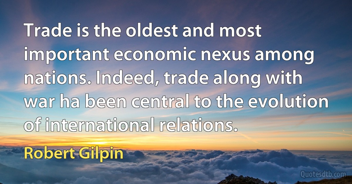 Trade is the oldest and most important economic nexus among nations. Indeed, trade along with war ha been central to the evolution of international relations. (Robert Gilpin)