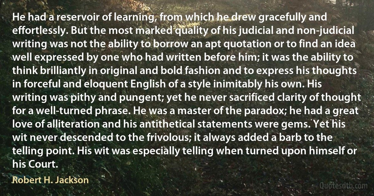 He had a reservoir of learning, from which he drew gracefully and effortlessly. But the most marked quality of his judicial and non-judicial writing was not the ability to borrow an apt quotation or to find an idea well expressed by one who had written before him; it was the ability to think brilliantly in original and bold fashion and to express his thoughts in forceful and eloquent English of a style inimitably his own. His writing was pithy and pungent; yet he never sacrificed clarity of thought for a well-turned phrase. He was a master of the paradox; he had a great love of alliteration and his antithetical statements were gems. Yet his wit never descended to the frivolous; it always added a barb to the telling point. His wit was especially telling when turned upon himself or his Court. (Robert H. Jackson)