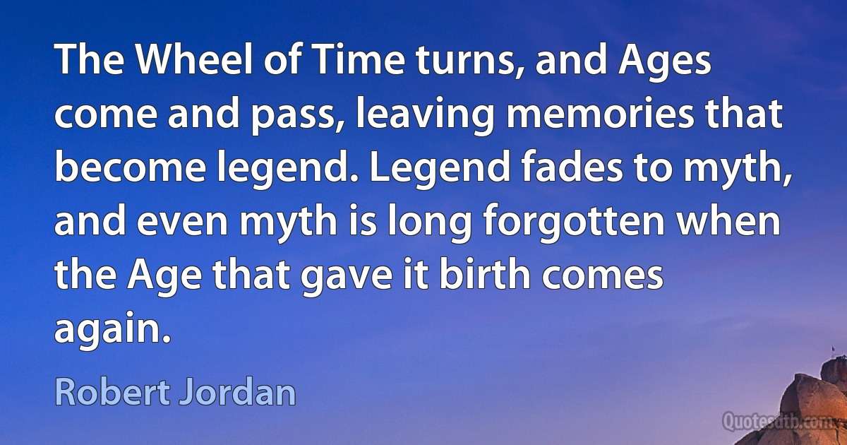 The Wheel of Time turns, and Ages come and pass, leaving memories that become legend. Legend fades to myth, and even myth is long forgotten when the Age that gave it birth comes again. (Robert Jordan)