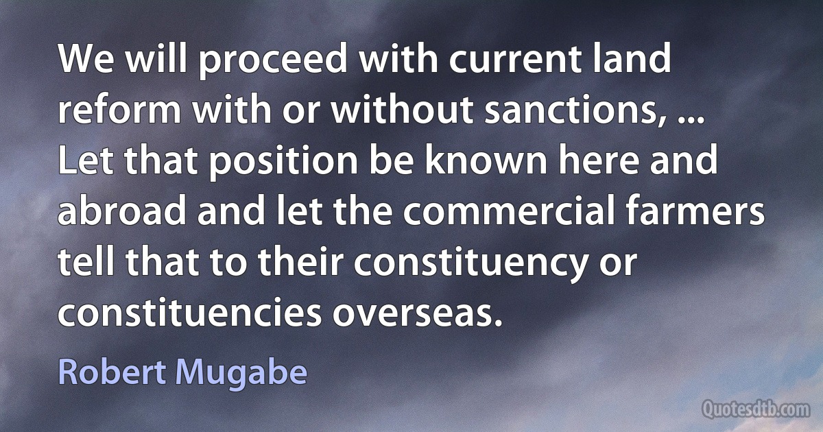 We will proceed with current land reform with or without sanctions, ... Let that position be known here and abroad and let the commercial farmers tell that to their constituency or constituencies overseas. (Robert Mugabe)